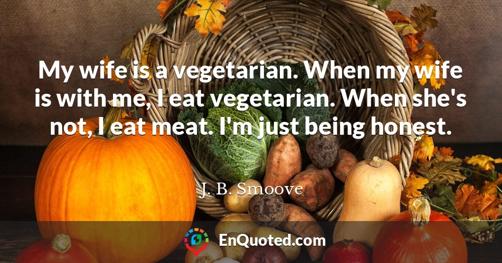 My wife is a vegetarian. When my wife is with me, I eat vegetarian. When she's not, I eat meat. I'm just being honest.