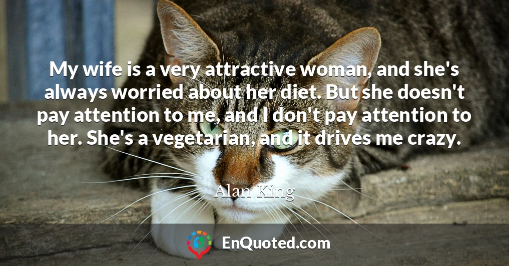My wife is a very attractive woman, and she's always worried about her diet. But she doesn't pay attention to me, and I don't pay attention to her. She's a vegetarian, and it drives me crazy.