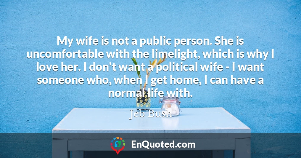 My wife is not a public person. She is uncomfortable with the limelight, which is why I love her. I don't want a political wife - I want someone who, when I get home, I can have a normal life with.