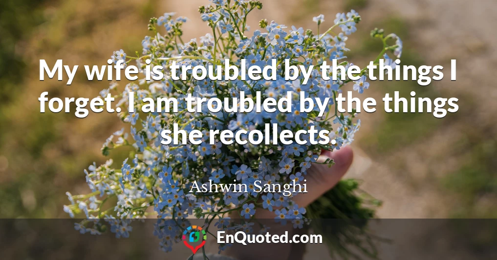 My wife is troubled by the things I forget. I am troubled by the things she recollects.