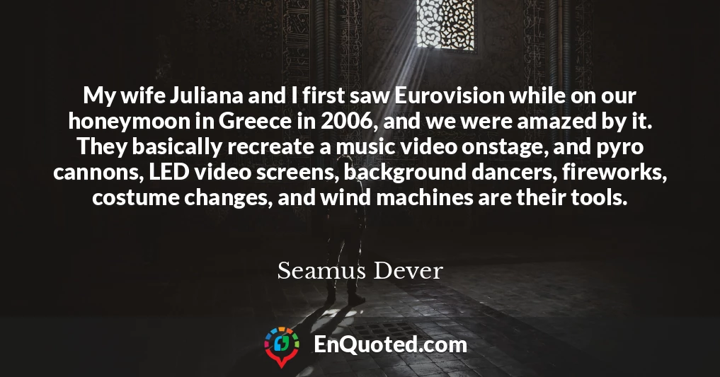 My wife Juliana and I first saw Eurovision while on our honeymoon in Greece in 2006, and we were amazed by it. They basically recreate a music video onstage, and pyro cannons, LED video screens, background dancers, fireworks, costume changes, and wind machines are their tools.