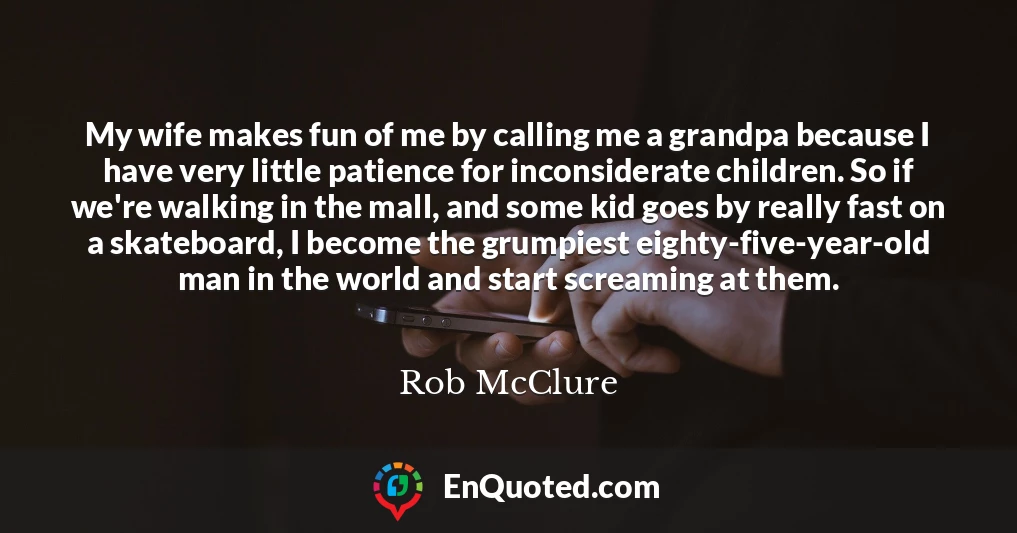 My wife makes fun of me by calling me a grandpa because I have very little patience for inconsiderate children. So if we're walking in the mall, and some kid goes by really fast on a skateboard, I become the grumpiest eighty-five-year-old man in the world and start screaming at them.