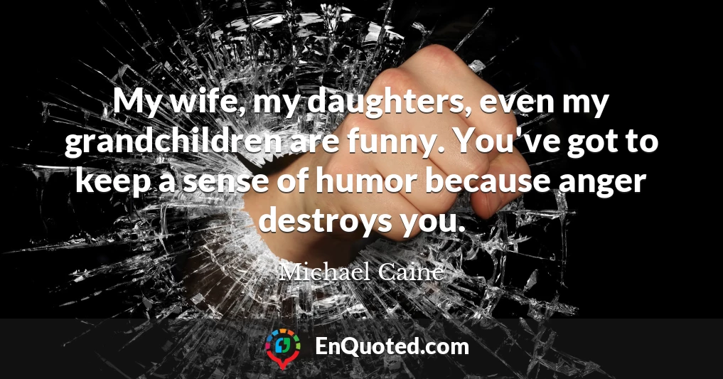 My wife, my daughters, even my grandchildren are funny. You've got to keep a sense of humor because anger destroys you.