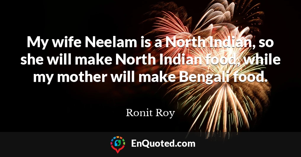 My wife Neelam is a North Indian, so she will make North Indian food, while my mother will make Bengali food.