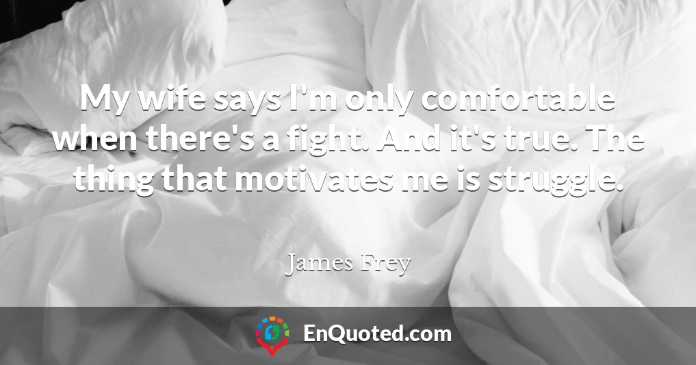 My wife says I'm only comfortable when there's a fight. And it's true. The thing that motivates me is struggle.