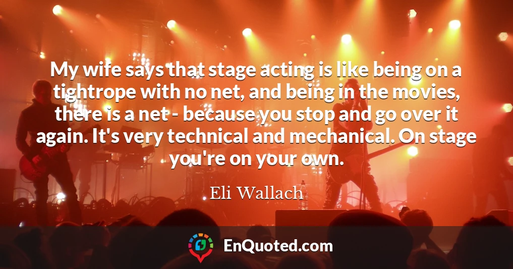 My wife says that stage acting is like being on a tightrope with no net, and being in the movies, there is a net - because you stop and go over it again. It's very technical and mechanical. On stage you're on your own.