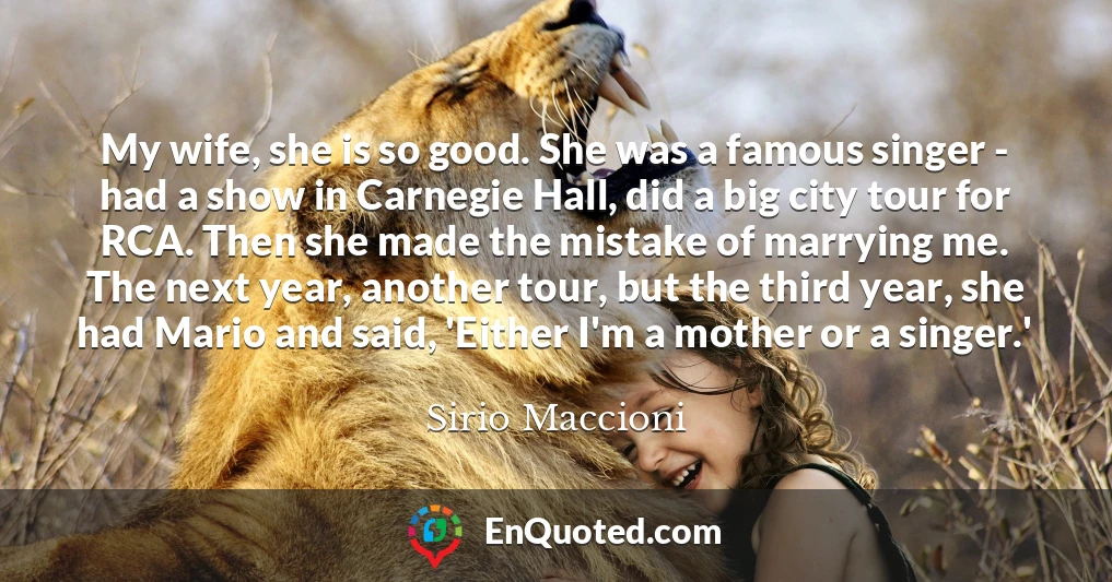 My wife, she is so good. She was a famous singer - had a show in Carnegie Hall, did a big city tour for RCA. Then she made the mistake of marrying me. The next year, another tour, but the third year, she had Mario and said, 'Either I'm a mother or a singer.'