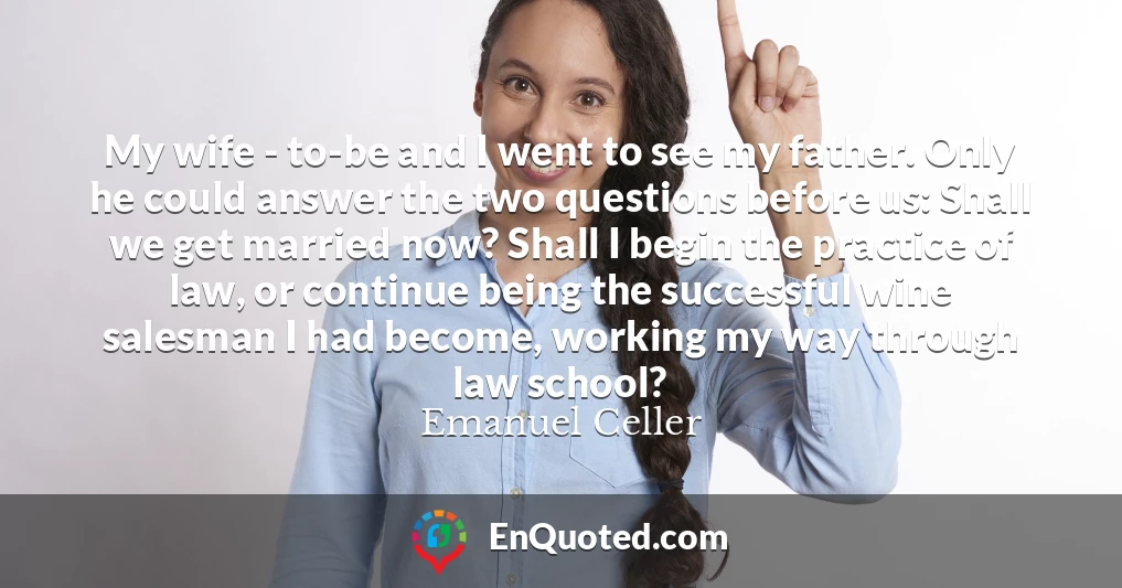 My wife - to-be and I went to see my father. Only he could answer the two questions before us: Shall we get married now? Shall I begin the practice of law, or continue being the successful wine salesman I had become, working my way through law school?