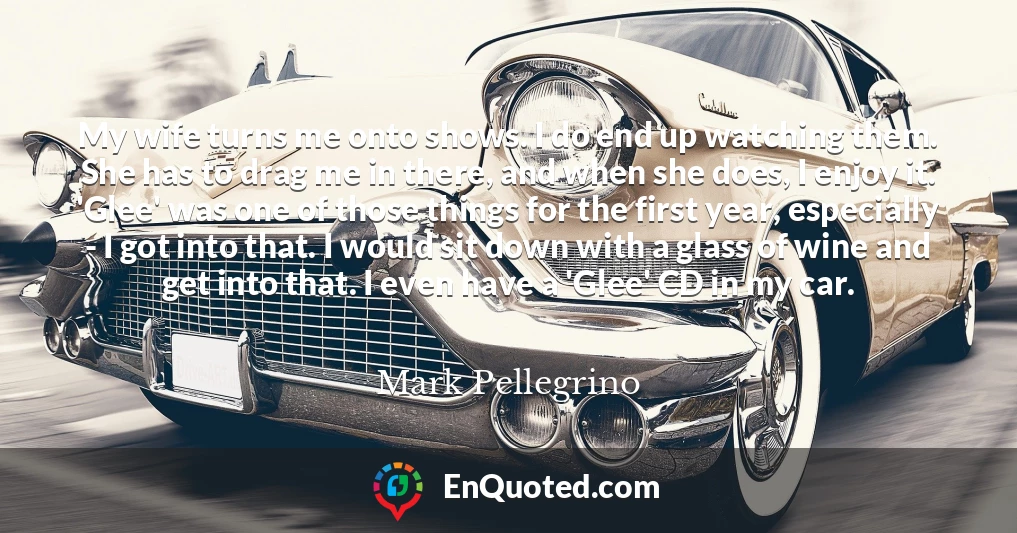 My wife turns me onto shows. I do end up watching them. She has to drag me in there, and when she does, I enjoy it. 'Glee' was one of those things for the first year, especially - I got into that. I would sit down with a glass of wine and get into that. I even have a 'Glee' CD in my car.