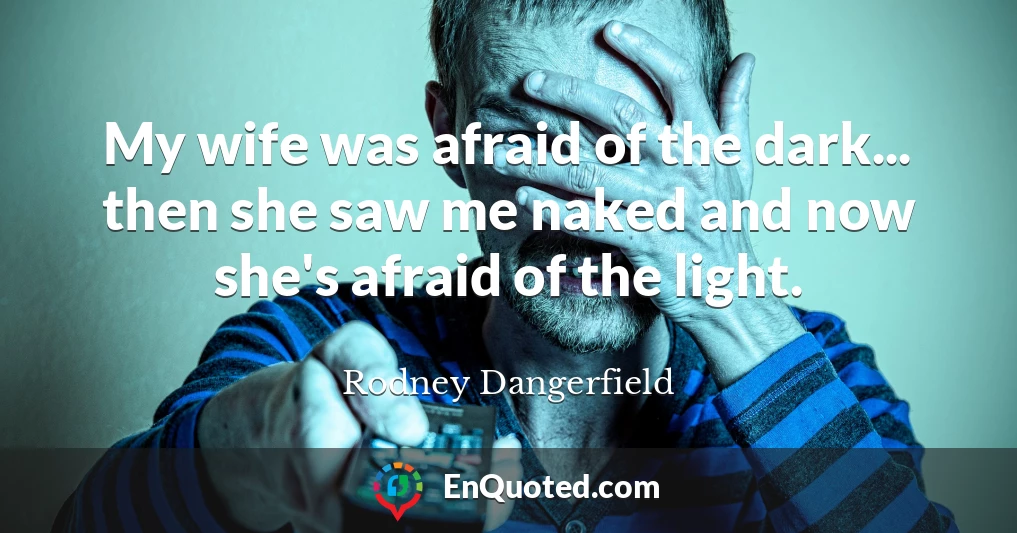 My wife was afraid of the dark... then she saw me naked and now she's afraid of the light.