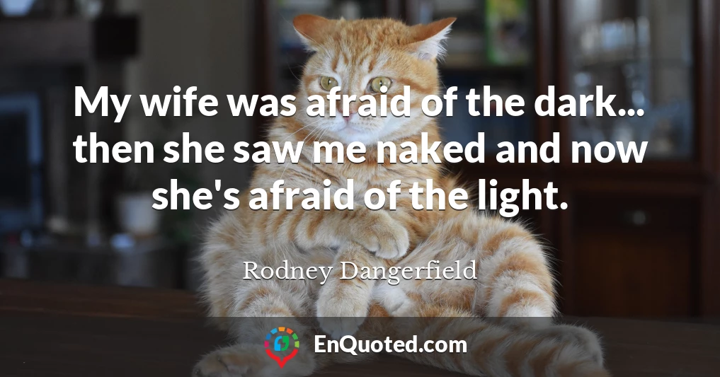 My wife was afraid of the dark... then she saw me naked and now she's afraid of the light.