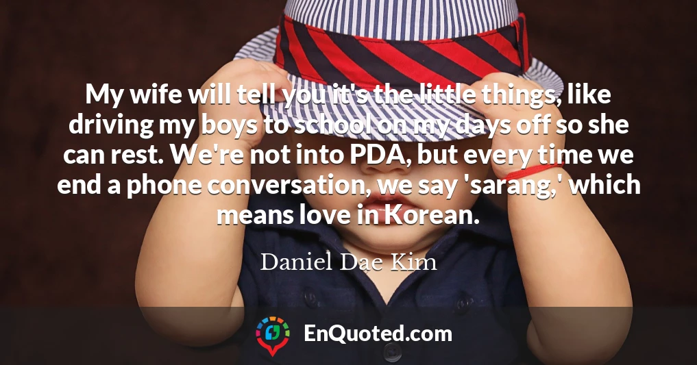 My wife will tell you it's the little things, like driving my boys to school on my days off so she can rest. We're not into PDA, but every time we end a phone conversation, we say 'sarang,' which means love in Korean.