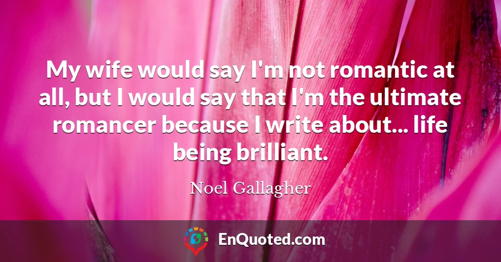 My wife would say I'm not romantic at all, but I would say that I'm the ultimate romancer because I write about... life being brilliant.