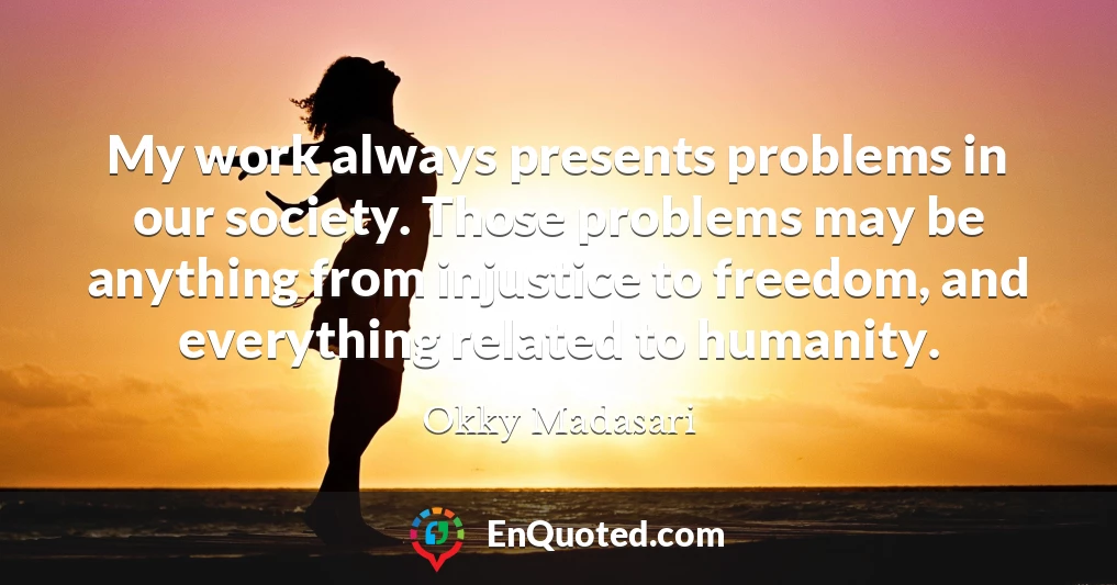 My work always presents problems in our society. Those problems may be anything from injustice to freedom, and everything related to humanity.