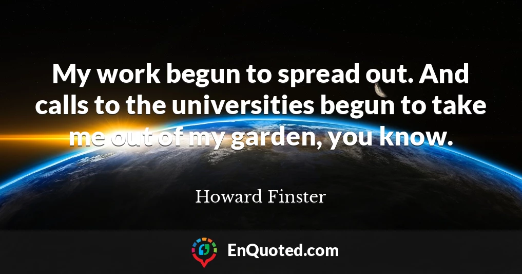 My work begun to spread out. And calls to the universities begun to take me out of my garden, you know.