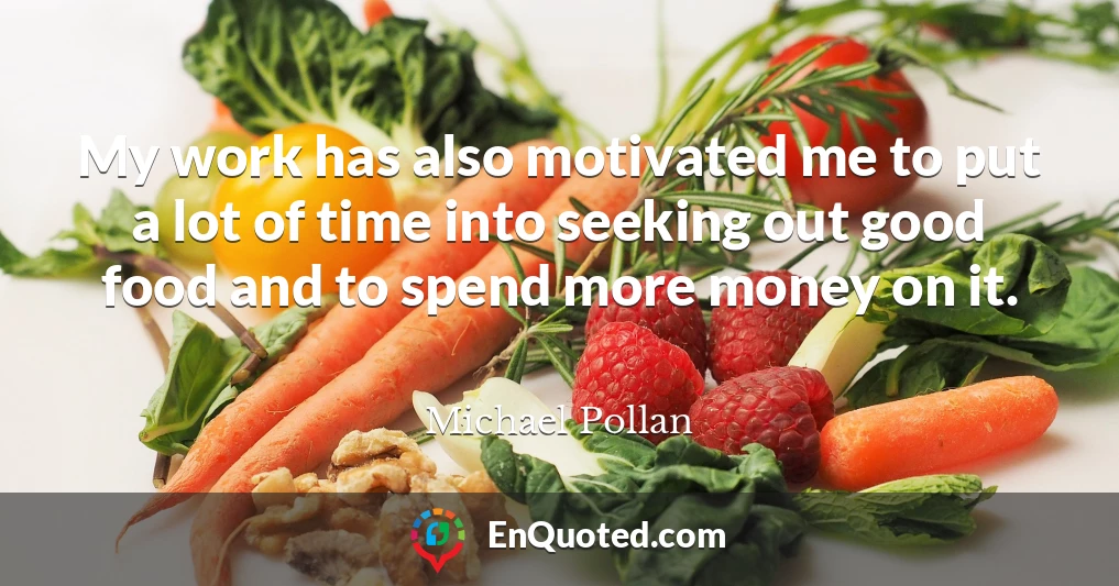 My work has also motivated me to put a lot of time into seeking out good food and to spend more money on it.