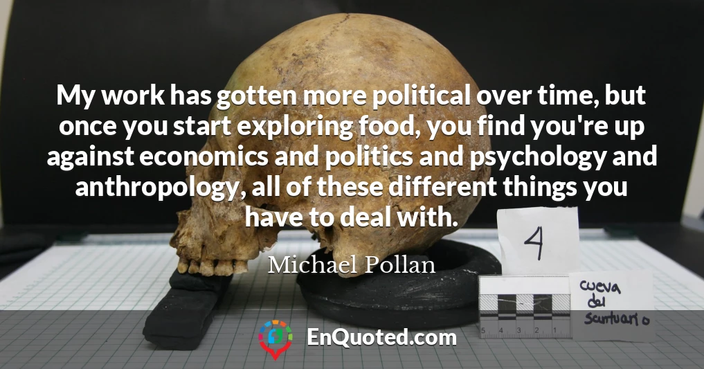 My work has gotten more political over time, but once you start exploring food, you find you're up against economics and politics and psychology and anthropology, all of these different things you have to deal with.