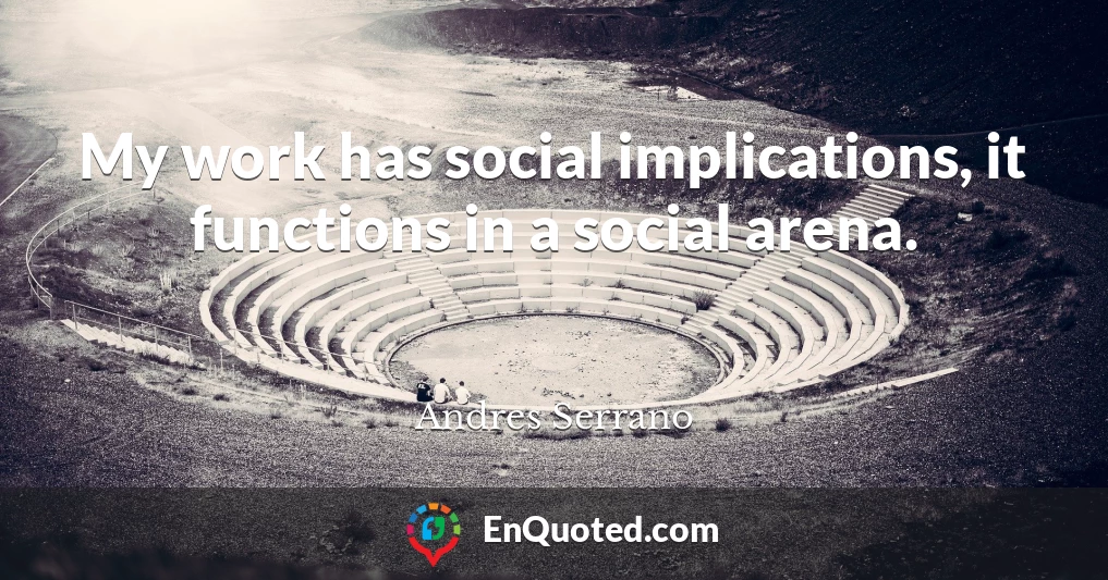 My work has social implications, it functions in a social arena.