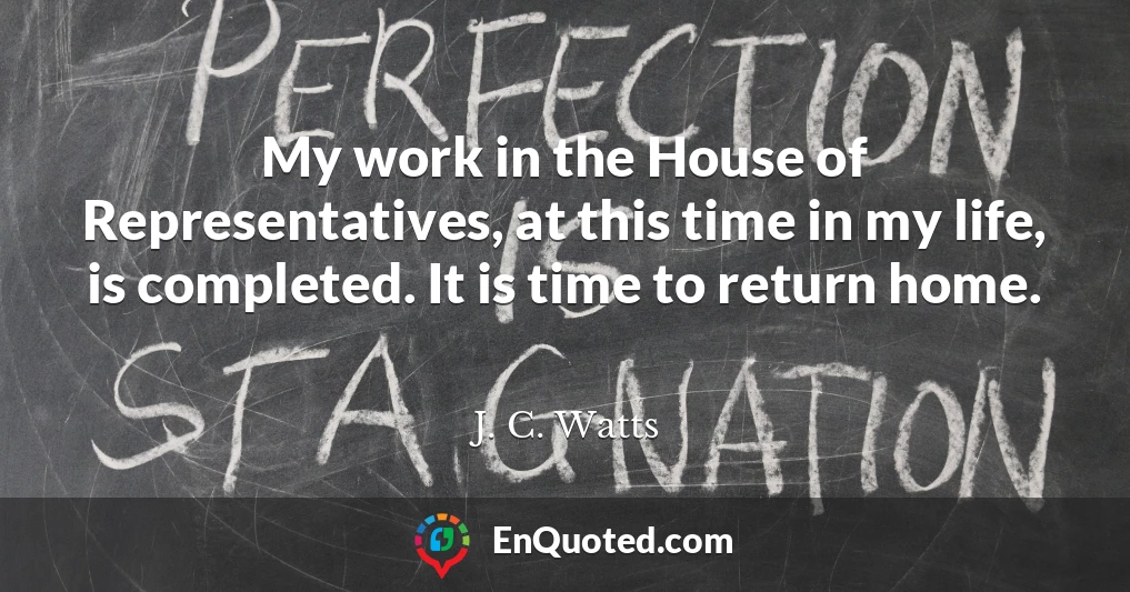 My work in the House of Representatives, at this time in my life, is completed. It is time to return home.