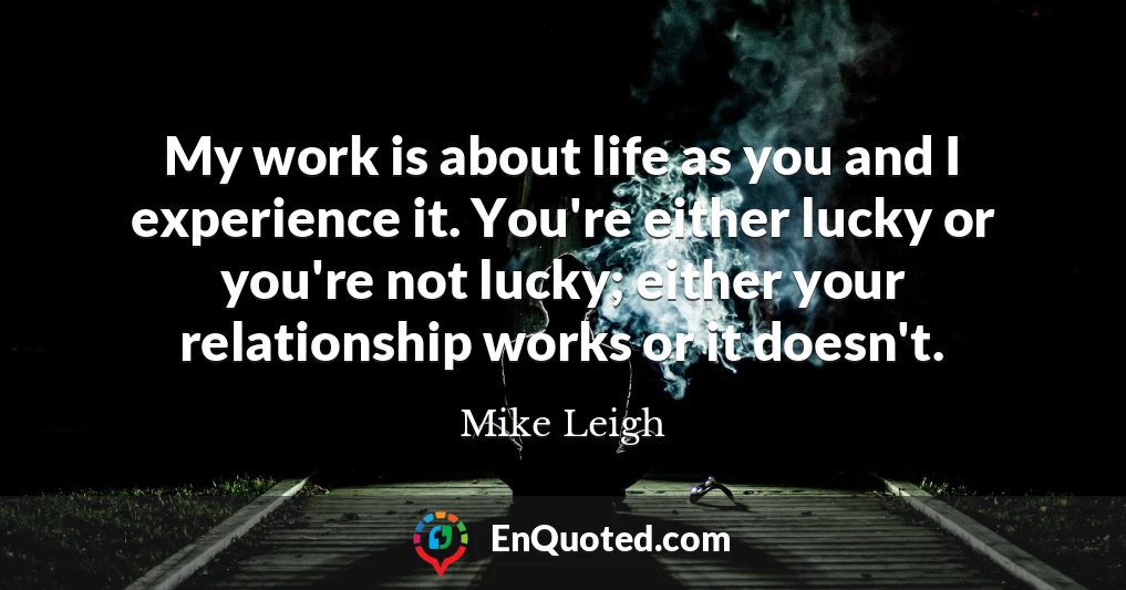My work is about life as you and I experience it. You're either lucky or you're not lucky; either your relationship works or it doesn't.