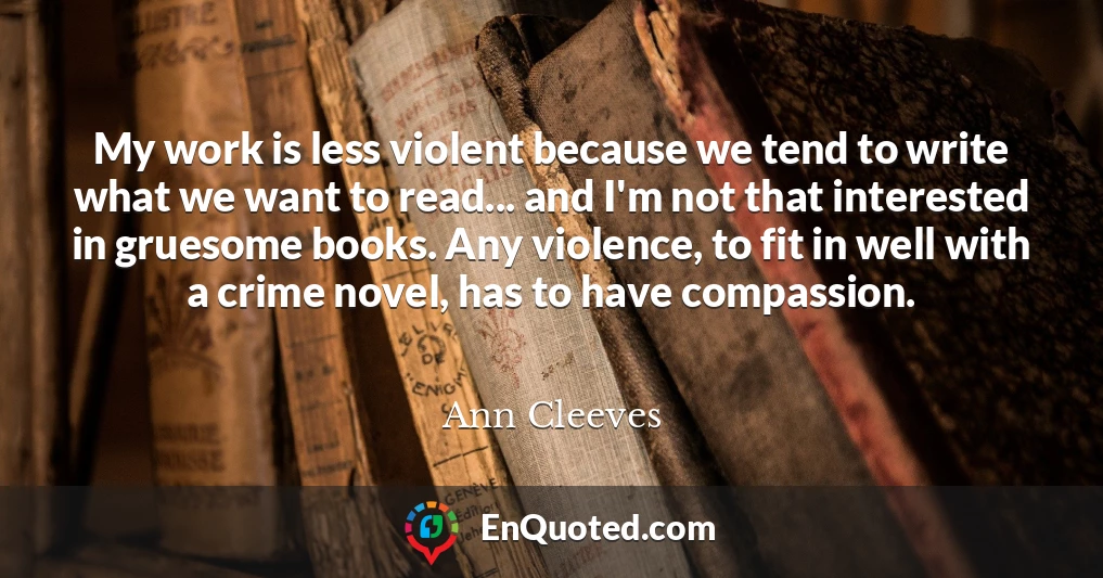 My work is less violent because we tend to write what we want to read... and I'm not that interested in gruesome books. Any violence, to fit in well with a crime novel, has to have compassion.