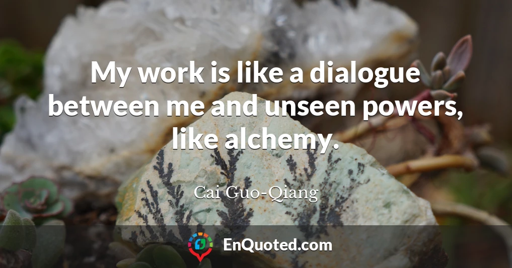 My work is like a dialogue between me and unseen powers, like alchemy.