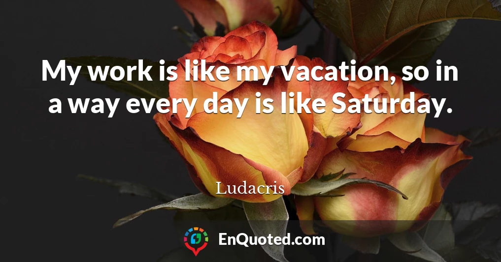 My work is like my vacation, so in a way every day is like Saturday.