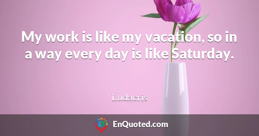 My work is like my vacation, so in a way every day is like Saturday.