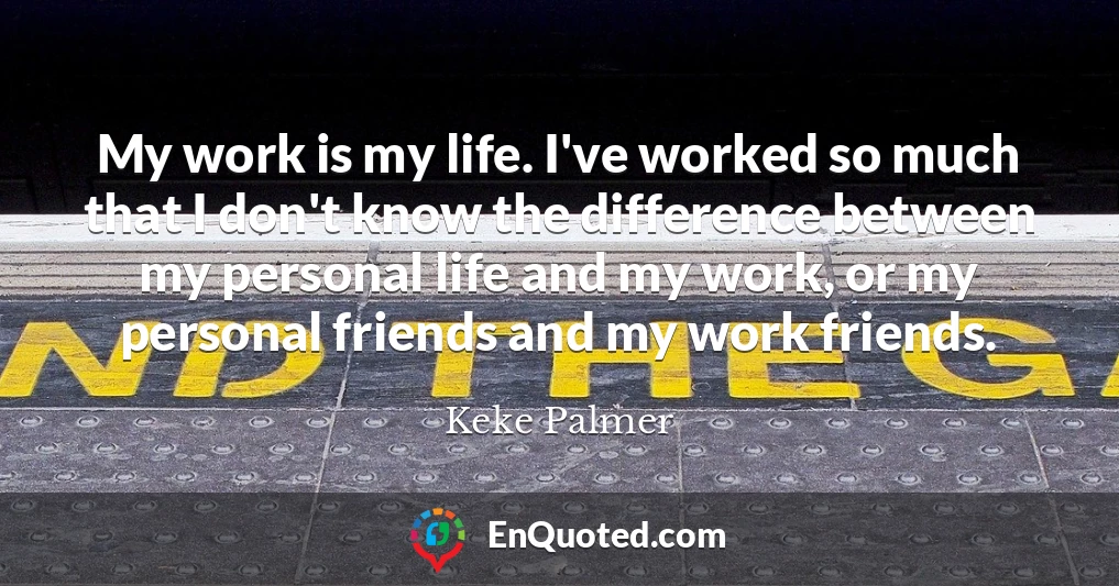 My work is my life. I've worked so much that I don't know the difference between my personal life and my work, or my personal friends and my work friends.
