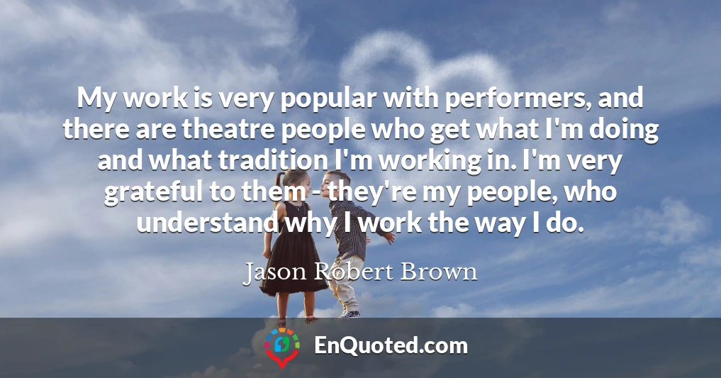 My work is very popular with performers, and there are theatre people who get what I'm doing and what tradition I'm working in. I'm very grateful to them - they're my people, who understand why I work the way I do.