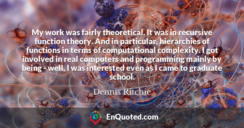 My work was fairly theoretical. It was in recursive function theory. And in particular, hierarchies of functions in terms of computational complexity. I got involved in real computers and programming mainly by being - well, I was interested even as I came to graduate school.