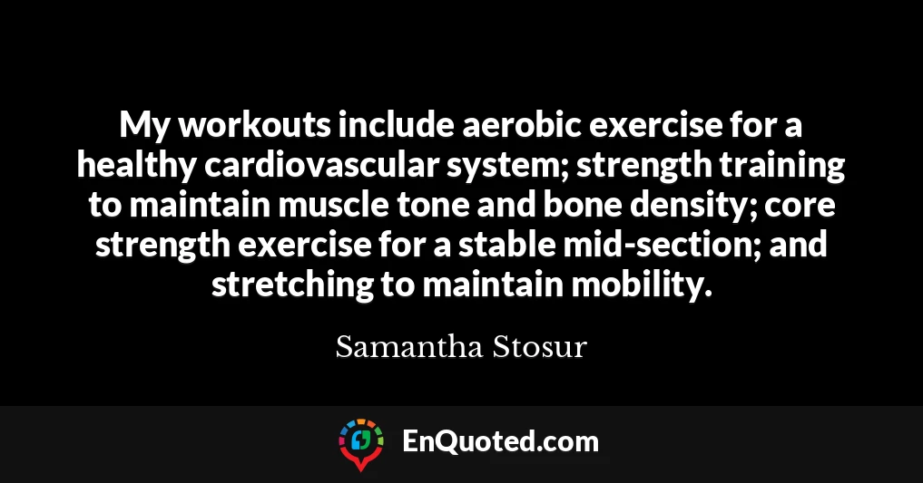My workouts include aerobic exercise for a healthy cardiovascular system; strength training to maintain muscle tone and bone density; core strength exercise for a stable mid-section; and stretching to maintain mobility.