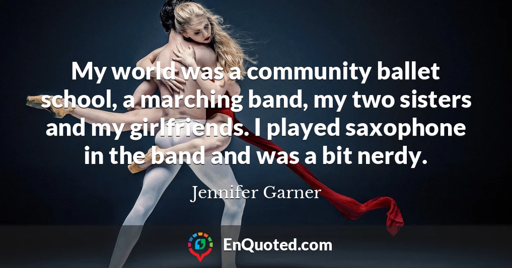 My world was a community ballet school, a marching band, my two sisters and my girlfriends. I played saxophone in the band and was a bit nerdy.