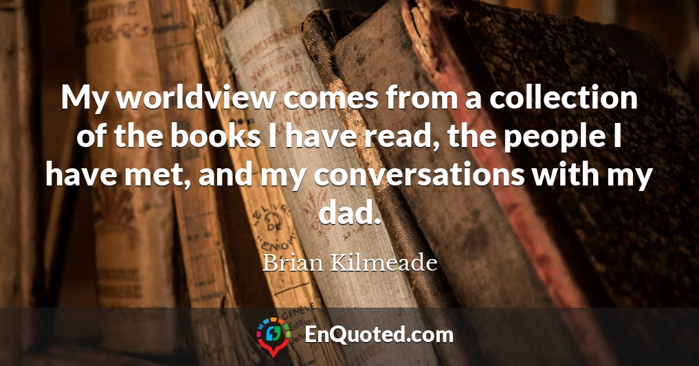 My worldview comes from a collection of the books I have read, the people I have met, and my conversations with my dad.