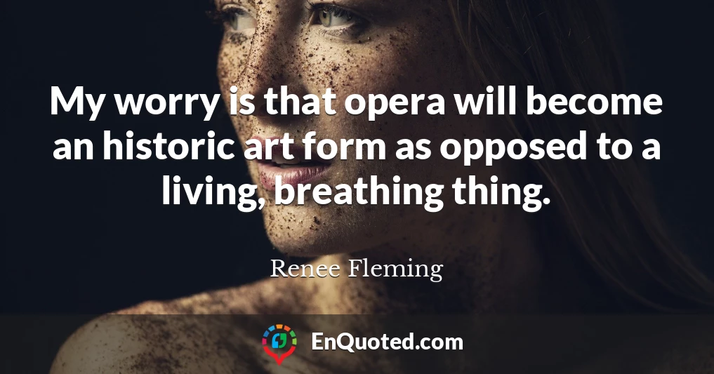 My worry is that opera will become an historic art form as opposed to a living, breathing thing.