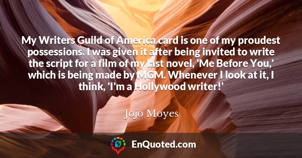 My Writers Guild of America card is one of my proudest possessions. I was given it after being invited to write the script for a film of my last novel, 'Me Before You,' which is being made by MGM. Whenever I look at it, I think, 'I'm a Hollywood writer!'