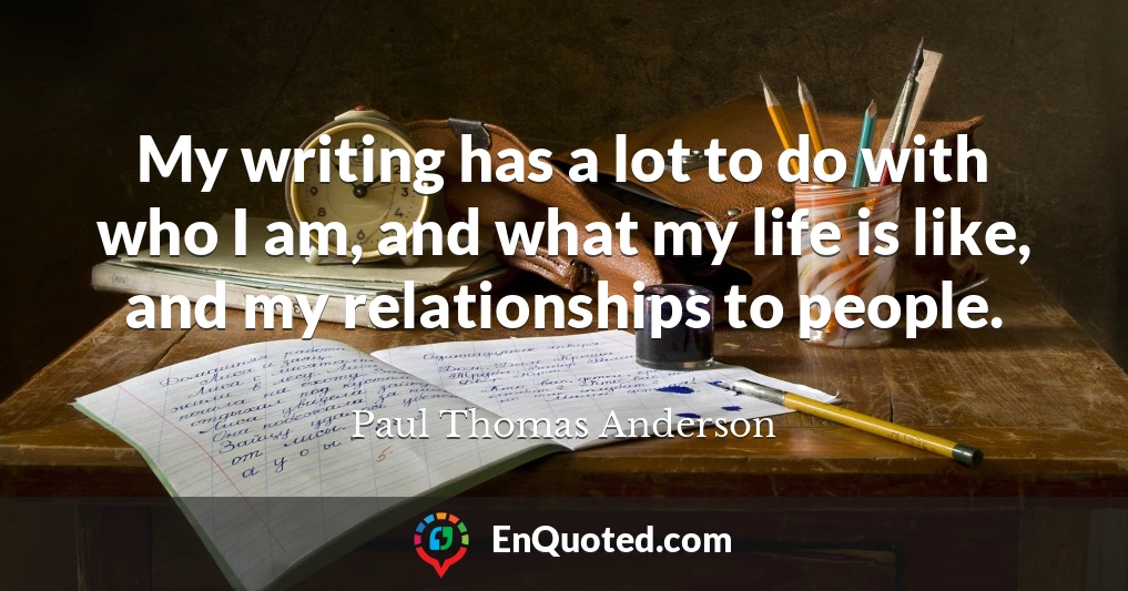 My writing has a lot to do with who I am, and what my life is like, and my relationships to people.
