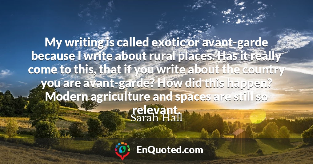 My writing is called exotic or avant-garde because I write about rural places. Has it really come to this, that if you write about the country you are avant-garde? How did this happen? Modern agriculture and spaces are still so relevant.