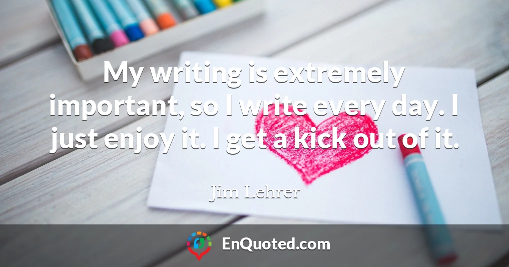 My writing is extremely important, so I write every day. I just enjoy it. I get a kick out of it.