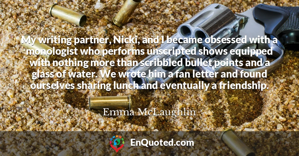 My writing partner, Nicki, and I became obsessed with a monologist who performs unscripted shows equipped with nothing more than scribbled bullet points and a glass of water. We wrote him a fan letter and found ourselves sharing lunch and eventually a friendship.