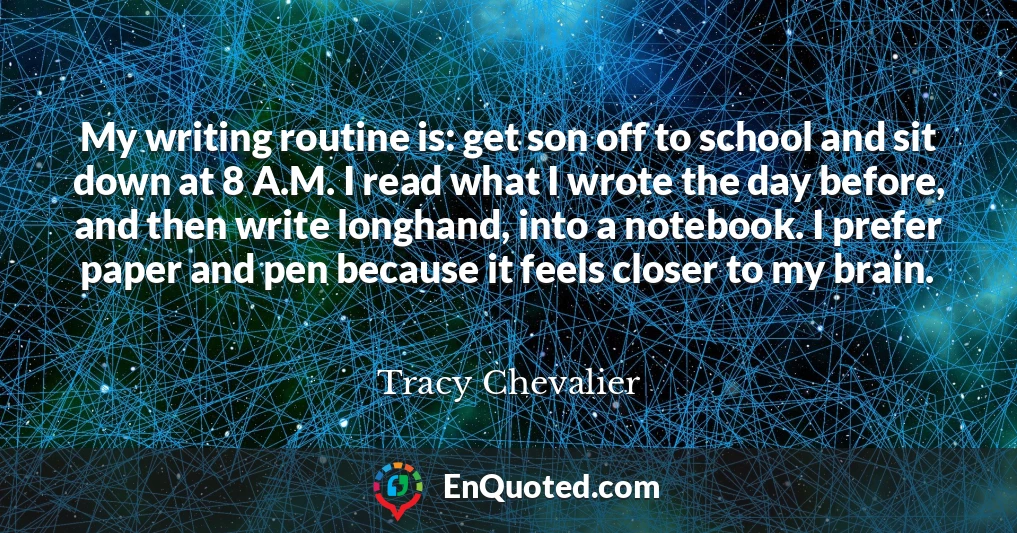 My writing routine is: get son off to school and sit down at 8 A.M. I read what I wrote the day before, and then write longhand, into a notebook. I prefer paper and pen because it feels closer to my brain.