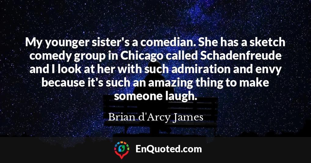 My younger sister's a comedian. She has a sketch comedy group in Chicago called Schadenfreude and I look at her with such admiration and envy because it's such an amazing thing to make someone laugh.