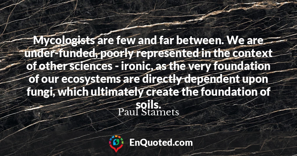 Mycologists are few and far between. We are under-funded, poorly represented in the context of other sciences - ironic, as the very foundation of our ecosystems are directly dependent upon fungi, which ultimately create the foundation of soils.