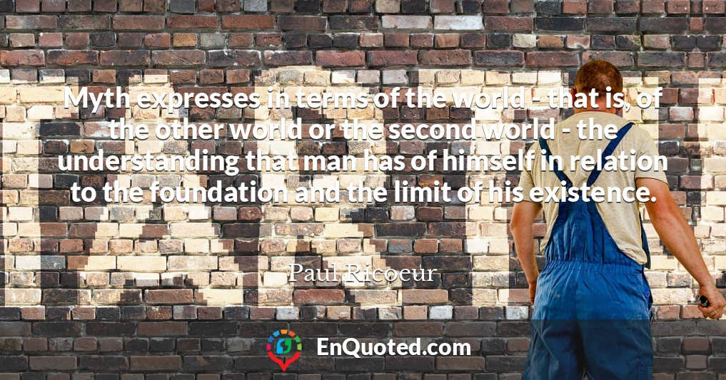 Myth expresses in terms of the world - that is, of the other world or the second world - the understanding that man has of himself in relation to the foundation and the limit of his existence.