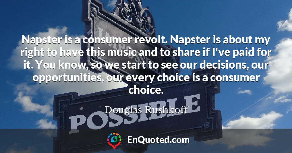 Napster is a consumer revolt. Napster is about my right to have this music and to share if I've paid for it. You know, so we start to see our decisions, our opportunities, our every choice is a consumer choice.