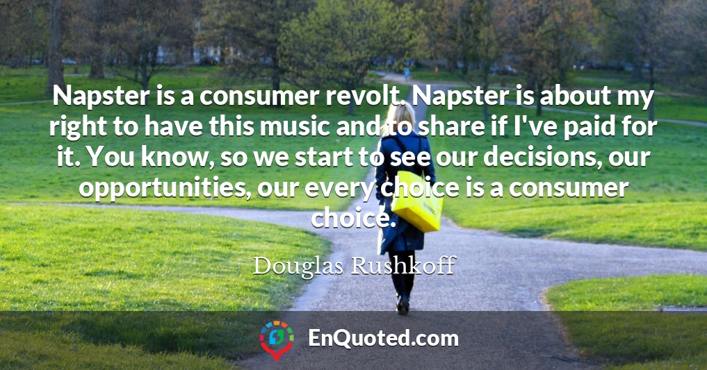 Napster is a consumer revolt. Napster is about my right to have this music and to share if I've paid for it. You know, so we start to see our decisions, our opportunities, our every choice is a consumer choice.