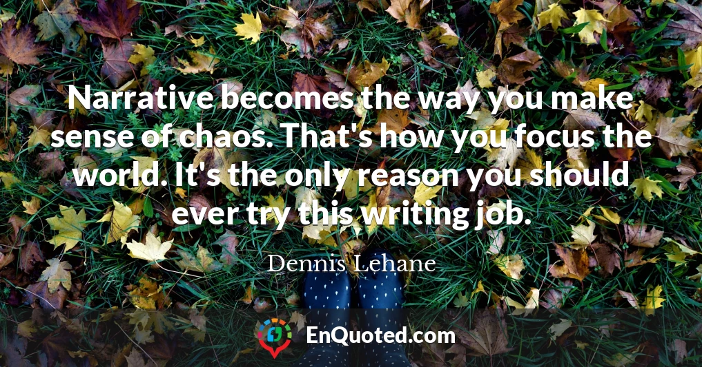 Narrative becomes the way you make sense of chaos. That's how you focus the world. It's the only reason you should ever try this writing job.