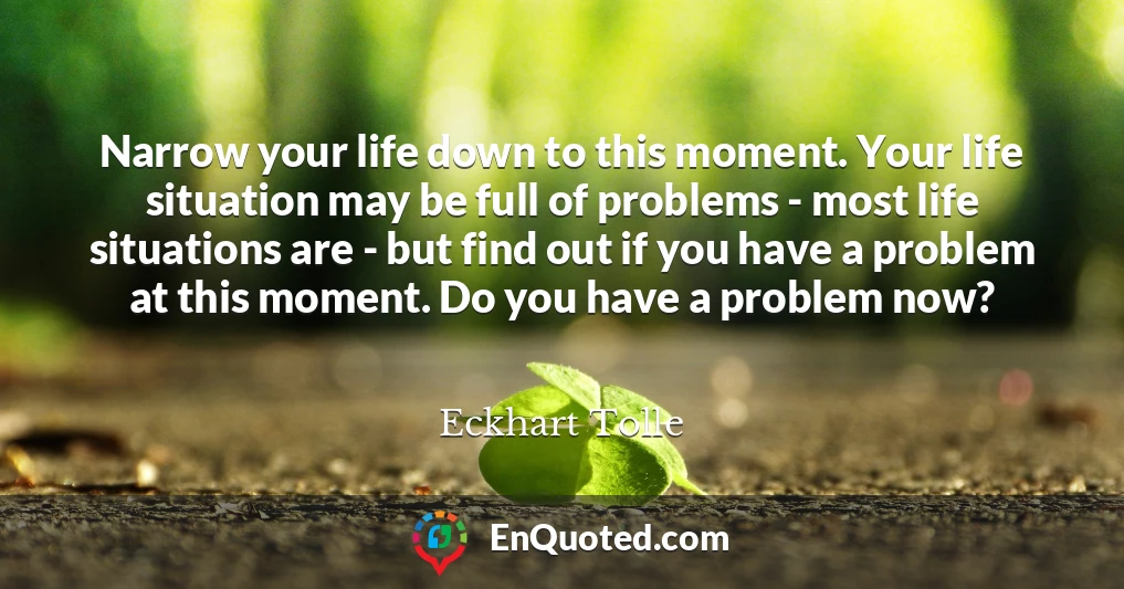 Narrow your life down to this moment. Your life situation may be full of problems - most life situations are - but find out if you have a problem at this moment. Do you have a problem now?