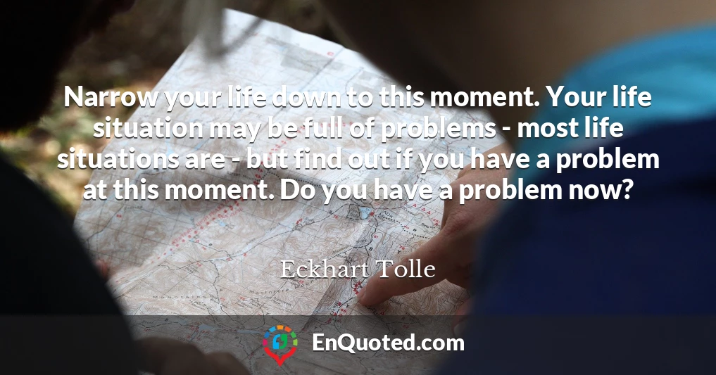 Narrow your life down to this moment. Your life situation may be full of problems - most life situations are - but find out if you have a problem at this moment. Do you have a problem now?