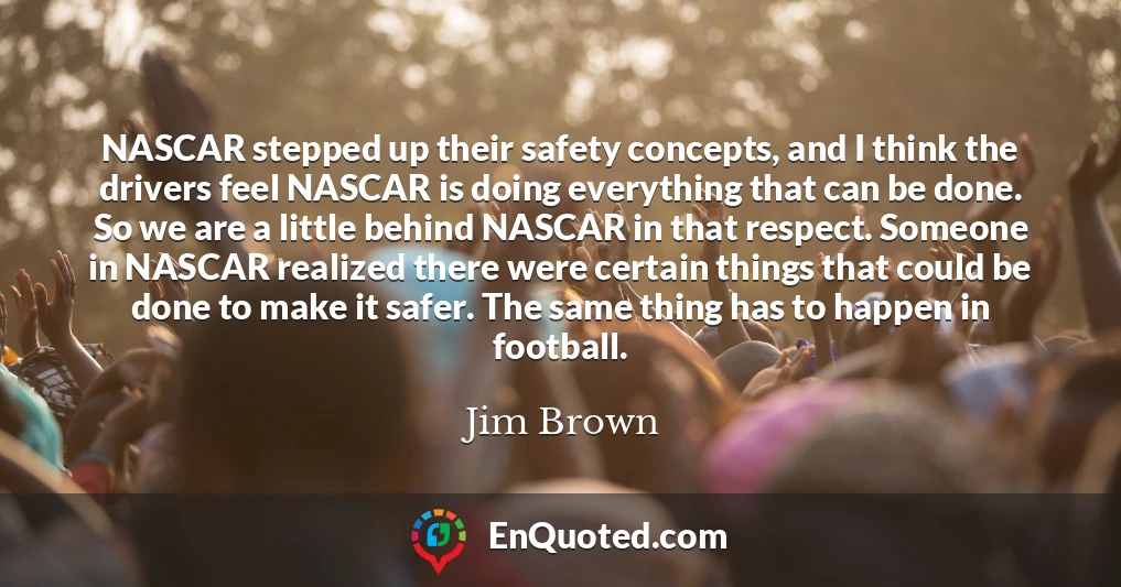 NASCAR stepped up their safety concepts, and I think the drivers feel NASCAR is doing everything that can be done. So we are a little behind NASCAR in that respect. Someone in NASCAR realized there were certain things that could be done to make it safer. The same thing has to happen in football.